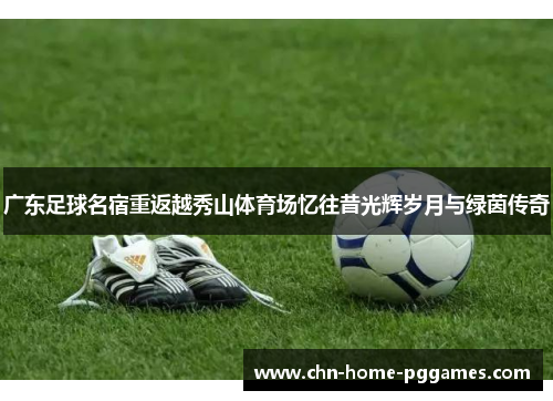 广东足球名宿重返越秀山体育场忆往昔光辉岁月与绿茵传奇