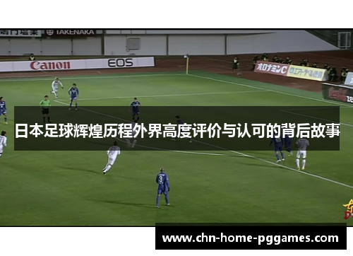 日本足球辉煌历程外界高度评价与认可的背后故事