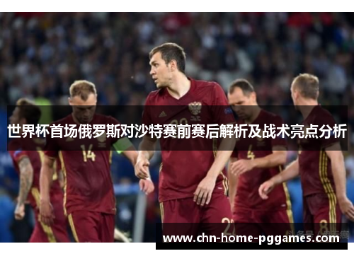 世界杯首场俄罗斯对沙特赛前赛后解析及战术亮点分析