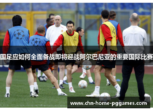 国足应如何全面备战即将迎战阿尔巴尼亚的重要国际比赛