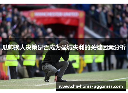 瓜帅换人决策是否成为曼城失利的关键因素分析 瓜帅换人决策是否成为曼城失利的关键因素分析