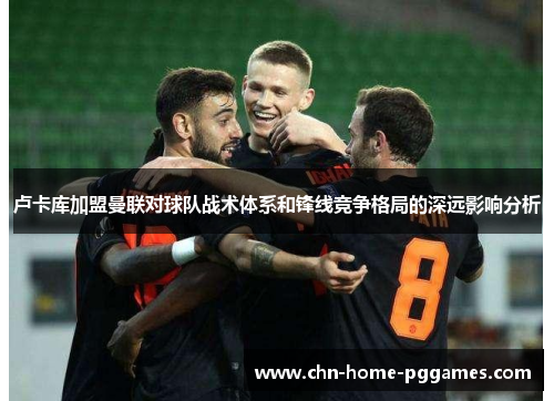 卢卡库加盟曼联对球队战术体系和锋线竞争格局的深远影响分析 卢卡库加盟曼联对球队战术体系和锋线竞争格局的深远影响分析
