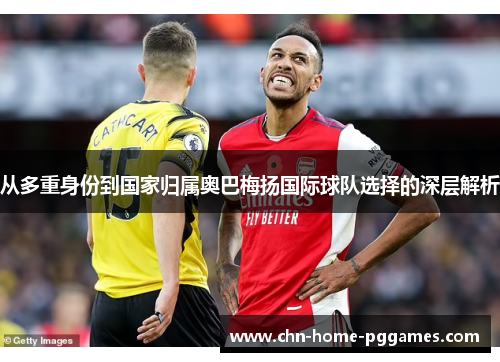 从多重身份到国家归属奥巴梅扬国际球队选择的深层解析