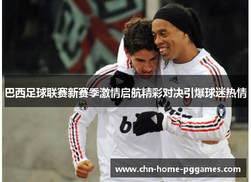 巴西足球联赛新赛季激情启航精彩对决引爆球迷热情