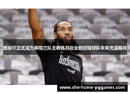 图赫尔正式成为英格兰队主教练开启全新征程球队未来充满期待