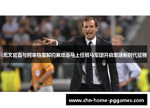 尤文官宣与阿莱格里解约莫塔走马上任斑马军团开启重建新时代征程