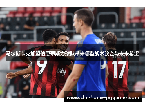 马尔斯卡克加盟伯恩茅斯为球队带来哪些战术改变与未来希望 马尔斯卡克加盟伯恩茅斯为球队带来哪些战术改变与未来希望